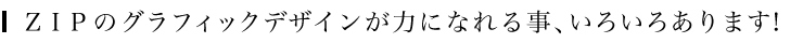 ＺＩＰのグラフィックデザインが力になれる事、いろいろあります！