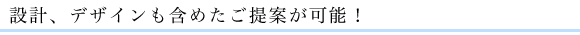 設計、デザインも含めたご提案が可能！