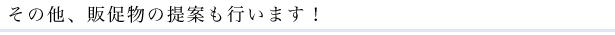 その他、販促物の提案も行います！