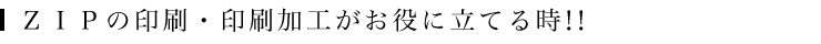 ＺＩＰの印刷・印刷加工がお役に立てる時！！