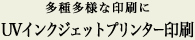 多種多様な印刷に…UVインクジェットプリンター印刷